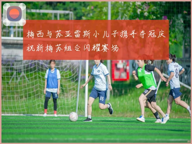 梅西与苏亚雷斯小儿子携手夺冠庆祝新梅苏组合闪耀赛场