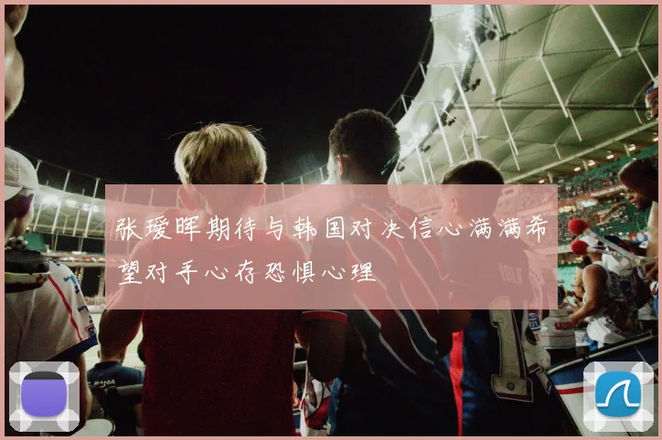 张瑷晖期待与韩国对决信心满满希望对手心存恐惧心理