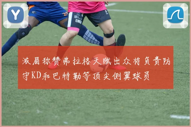 浓眉称赞弗拉格天赋出众将负责防守KD和巴特勒等顶尖侧翼球员
