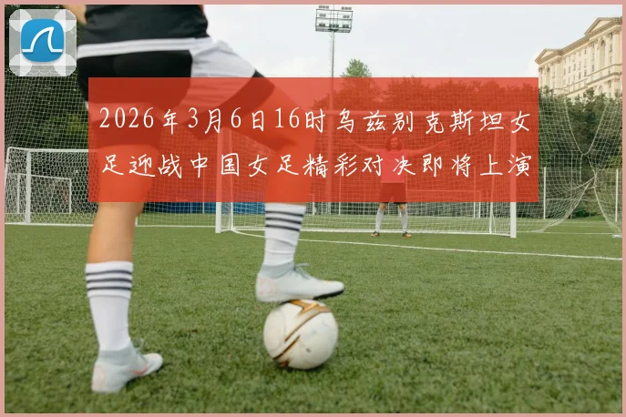 2026年3月6日16时乌兹别克斯坦女足迎战中国女足精彩对决即将上演