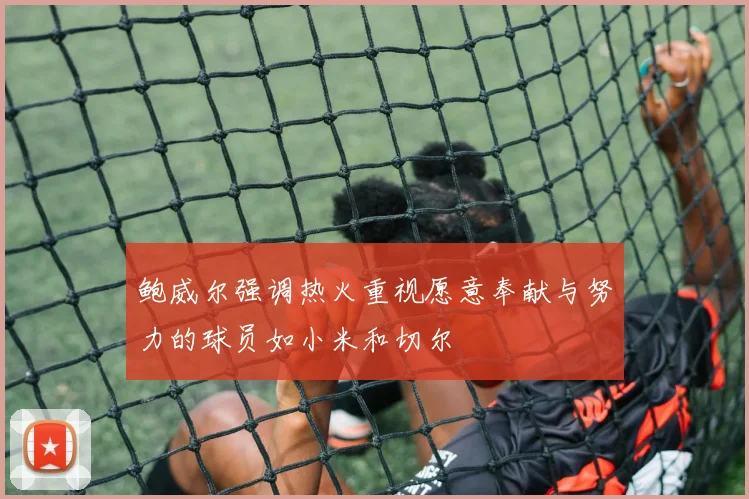 鲍威尔强调热火重视愿意奉献与努力的球员如小米和切尔