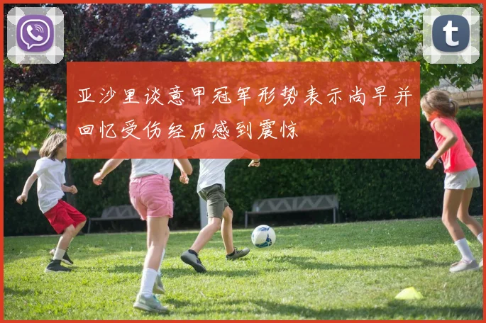 亚沙里谈意甲冠军形势表示尚早并回忆受伤经历感到震惊