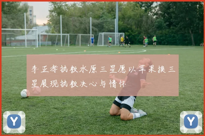 李正孝执教水原三星愿以苹果换三星展现执教决心与情怀