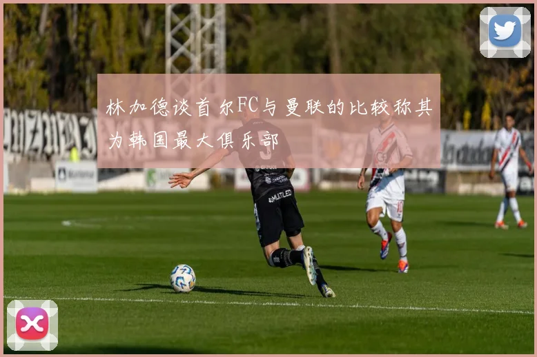 林加德谈首尔FC与曼联的比较称其为韩国最大俱乐部