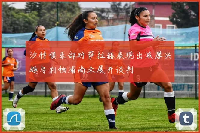 沙特俱乐部对萨拉赫表现出浓厚兴趣与利物浦尚未展开谈判