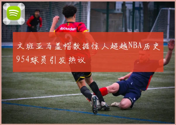 文班亚马盖帽数据惊人超越NBA历史954球员引发热议