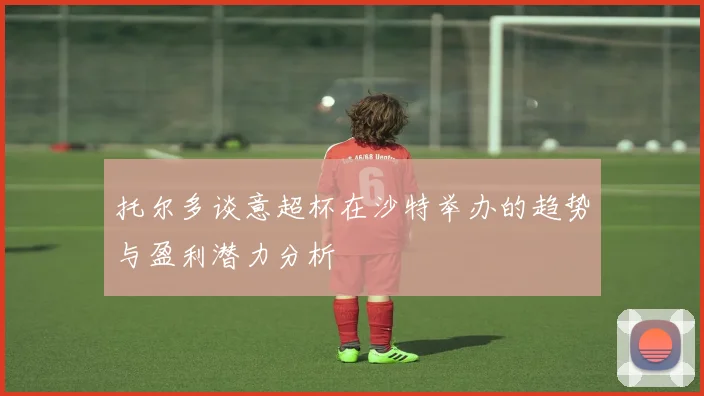 托尔多谈意超杯在沙特举办的趋势与盈利潜力分析