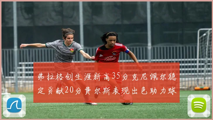 弗拉格创生涯新高35分克尼佩尔稳定贡献20分费尔斯表现出色助力球队