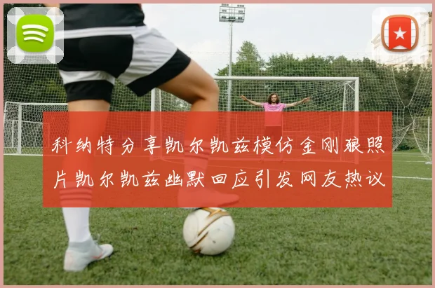 科纳特分享凯尔凯兹模仿金刚狼照片凯尔凯兹幽默回应引发网友热议