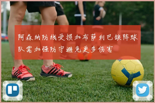 阿森纳防线受损加布萨利巴缺阵球队需加强防守避免更多伤害