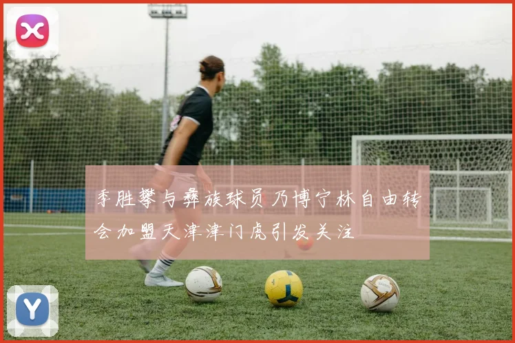季胜攀与彝族球员乃博宁林自由转会加盟天津津门虎引发关注