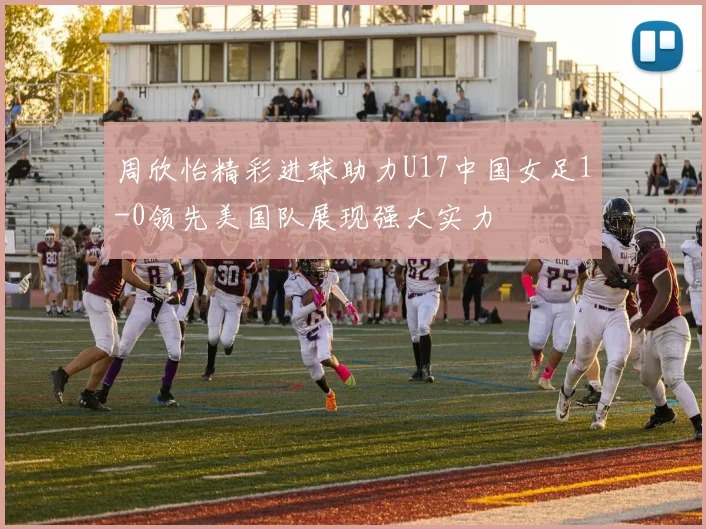周欣怡精彩进球助力U17中国女足1-0领先美国队展现强大实力