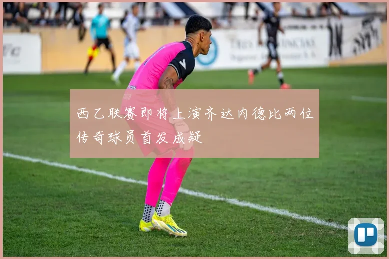 西乙联赛即将上演齐达内德比两位传奇球员首发成疑