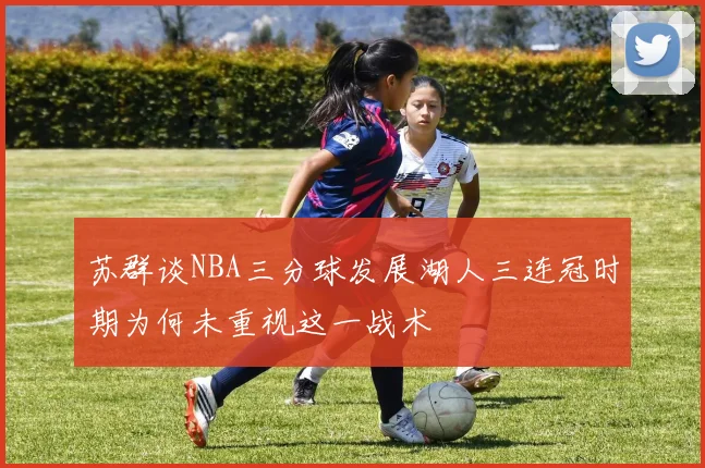 苏群谈NBA三分球发展湖人三连冠时期为何未重视这一战术