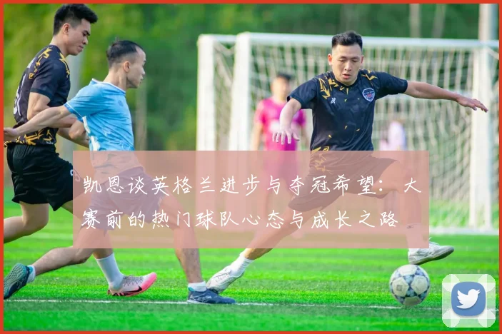凯恩谈英格兰进步与夺冠希望：大赛前的热门球队心态与成长之路