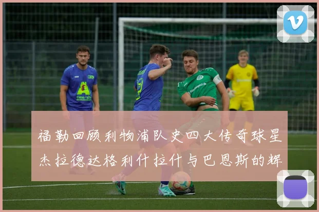 福勒回顾利物浦队史四大传奇球星杰拉德达格利什拉什与巴恩斯的辉煌成就