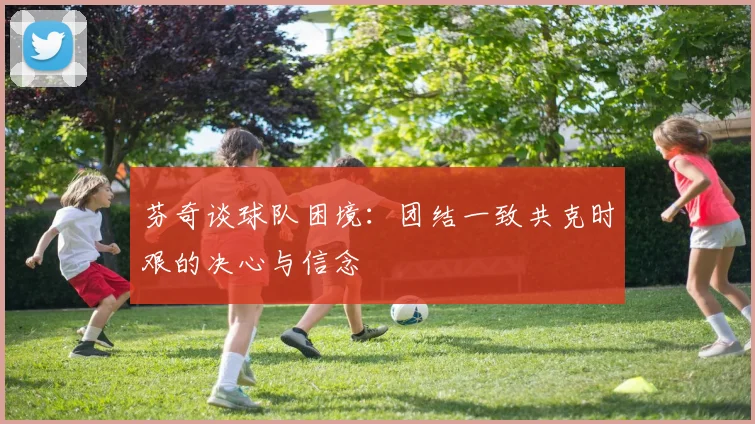 芬奇谈球队困境：团结一致共克时艰的决心与信念