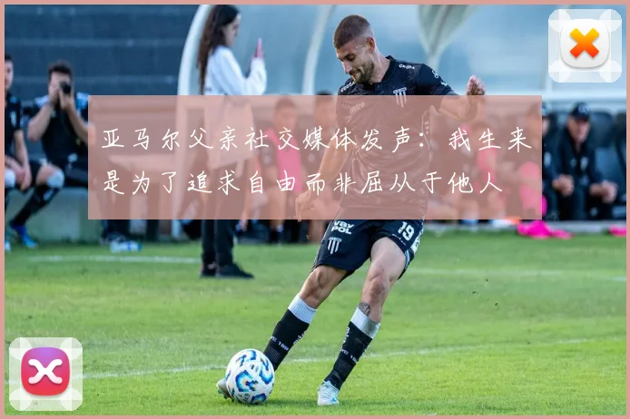 亚马尔父亲社交媒体发声：我生来是为了追求自由而非屈从于他人