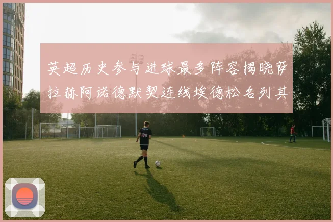 英超历史参与进球最多阵容揭晓萨拉赫阿诺德默契连线埃德松名列其中