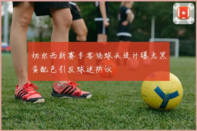 切尔西新赛季客场球衣设计曝光黑黄配色引发球迷热议