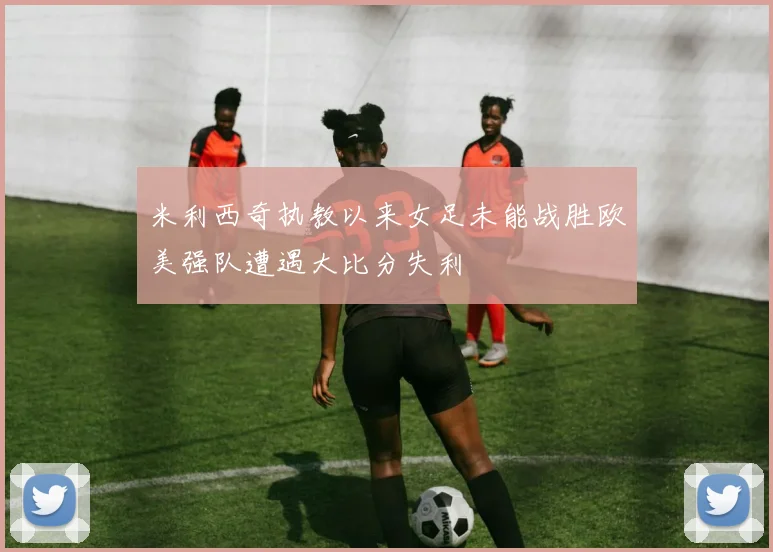 米利西奇执教以来女足未能战胜欧美强队遭遇大比分失利