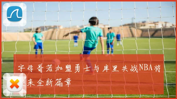 字母哥若加盟勇士与库里共战NBA将迎来全新篇章