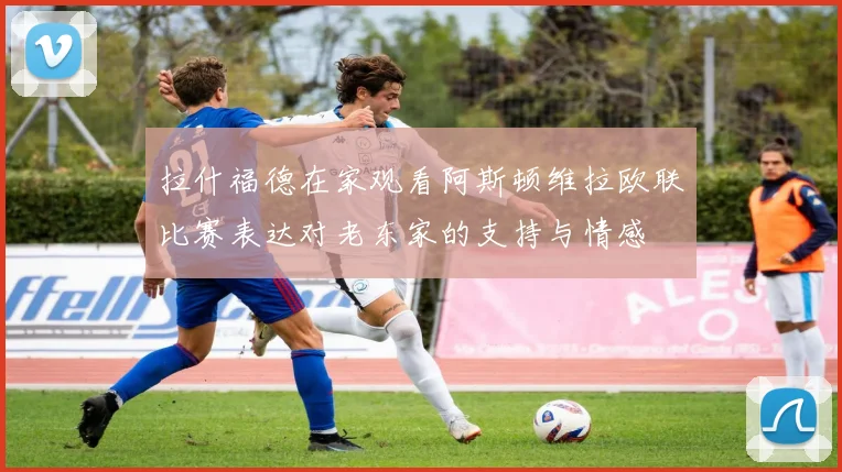 拉什福德在家观看阿斯顿维拉欧联比赛表达对老东家的支持与情感