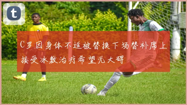 C罗因身体不适被替换下场替补席上接受冰敷治疗希望无大碍