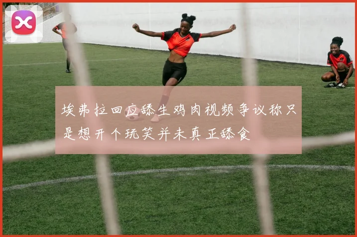 埃弗拉回应舔生鸡肉视频争议称只是想开个玩笑并未真正舔食