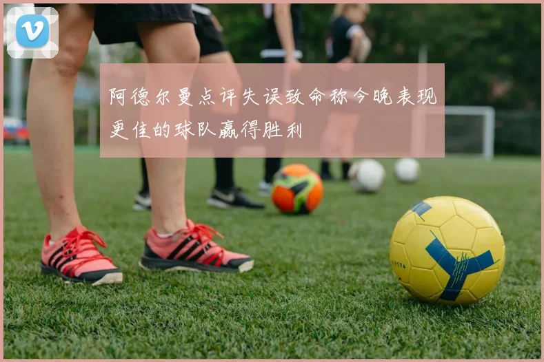 阿德尔曼点评失误致命称今晚表现更佳的球队赢得胜利