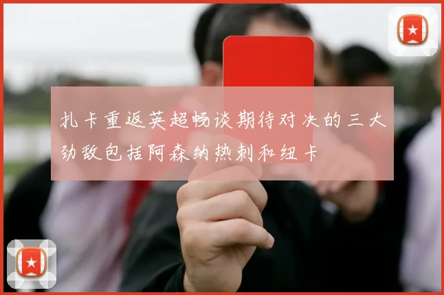 扎卡重返英超畅谈期待对决的三大劲敌包括阿森纳热刺和纽卡