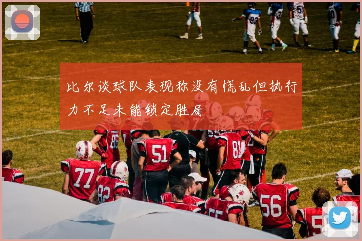 比尔谈球队表现称没有慌乱但执行力不足未能锁定胜局
