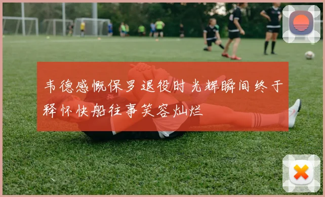 韦德感慨保罗退役时光辉瞬间终于释怀快船往事笑容灿烂