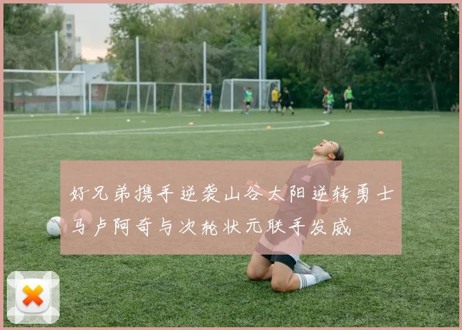好兄弟携手逆袭山谷太阳逆转勇士马卢阿奇与次轮状元联手发威