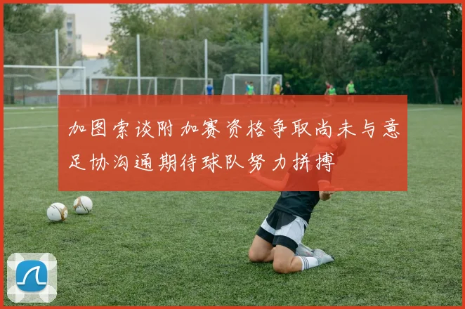 加图索谈附加赛资格争取尚未与意足协沟通期待球队努力拼搏