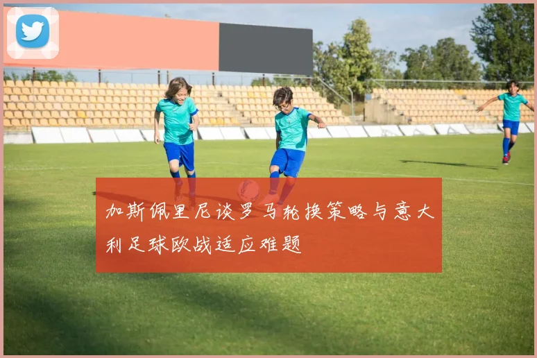 加斯佩里尼谈罗马轮换策略与意大利足球欧战适应难题
