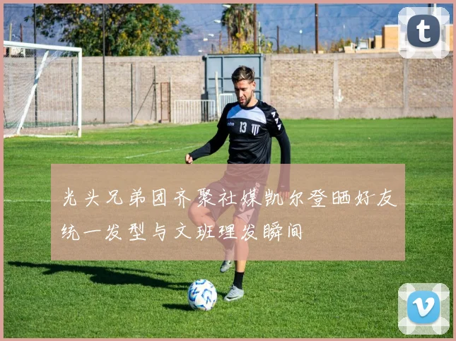 光头兄弟团齐聚社媒凯尔登晒好友统一发型与文班理发瞬间