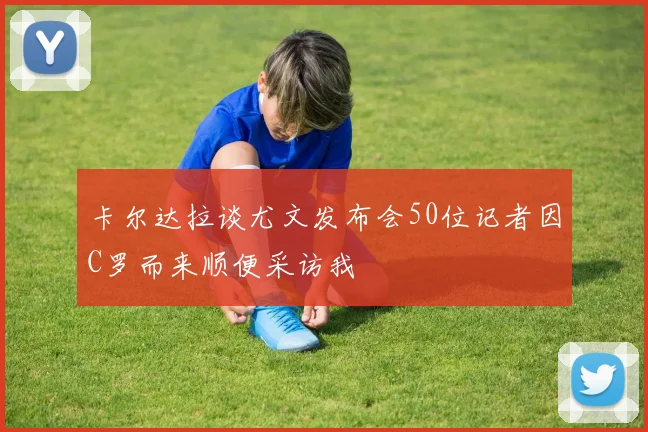 卡尔达拉谈尤文发布会50位记者因C罗而来顺便采访我