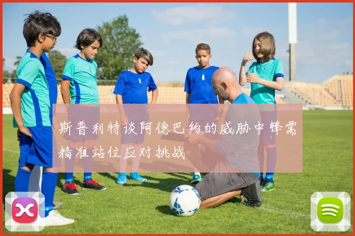 斯普利特谈阿德巴约的威胁中锋需精准站位应对挑战